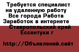 Требуется специалист на удаленную работу - Все города Работа » Заработок в интернете   . Ставропольский край,Ессентуки г.